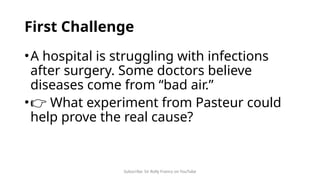 Subscribe: Sir Rolly Franco on YouTube
First Challenge
•A hospital is struggling with infections
after surgery. Some doctors believe
diseases come from “bad air.”
•👉 What experiment from Pasteur could
help prove the real cause?
 