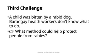 Subscribe: Sir Rolly Franco on YouTube
Third Challenge
•A child was bitten by a rabid dog.
Barangay health workers don’t know what
to do.
•👉 What method could help protect
people from rabies?
 