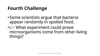Subscribe: Sir Rolly Franco on YouTube
Fourth Challenge
•Some scientists argue that bacteria
appear randomly in spoiled food.
•👉 What experiment could prove
microorganisms come from other living
things?
 