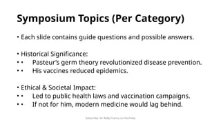 Subscribe: Sir Rolly Franco on YouTube
Symposium Topics (Per Category)
• Each slide contains guide questions and possible answers.
• Historical Significance:
• • Pasteur’s germ theory revolutionized disease prevention.
• • His vaccines reduced epidemics.
• Ethical & Societal Impact:
• • Led to public health laws and vaccination campaigns.
• • If not for him, modern medicine would lag behind.
 