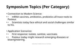Subscribe: Sir Rolly Franco on YouTube
Symposium Topics (Per Category)
• Connection to Modern Science:
• • mRNA vaccines, antibiotics, probiotics all trace roots to
Pasteur.
• • Scientists today face ethical and social challenges similar
to his.
• Application Scenarios:
• • First response: isolate, sanitize, vaccinate.
• • Pasteur today might research emerging diseases or
bioengineering.
 