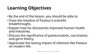 Subscribe: Sir Rolly Franco on YouTube
Learning Objectives
•By the end of the lesson, you should be able to:
•Trace the timeline of Pasteur’s scientific
breakthroughs.
•Explain how his discoveries improved human health
and industries.
•Discuss the significance of pasteurization, vaccination,
and germ theory.
•Appreciate the lasting impact of chemists like Pasteur
on modern life.
 