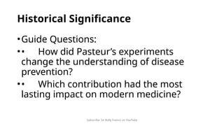 Subscribe: Sir Rolly Franco on YouTube
Historical Significance
•Guide Questions:
•• How did Pasteur’s experiments
change the understanding of disease
prevention?
•• Which contribution had the most
lasting impact on modern medicine?
 