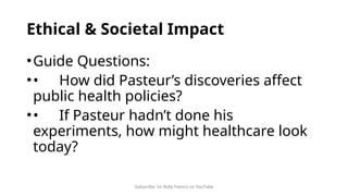 Subscribe: Sir Rolly Franco on YouTube
Ethical & Societal Impact
•Guide Questions:
•• How did Pasteur’s discoveries affect
public health policies?
•• If Pasteur hadn’t done his
experiments, how might healthcare look
today?
 