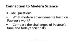 Subscribe: Sir Rolly Franco on YouTube
Connection to Modern Science
•Guide Questions:
•• What modern advancements build on
Pasteur’s work?
•• Compare the challenges of Pasteur’s
time and today’s scientists.
 