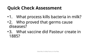 Subscribe: Sir Rolly Franco on YouTube
Quick Check Assessment
•1. What process kills bacteria in milk?
•2. Who proved that germs cause
diseases?
•3. What vaccine did Pasteur create in
1885?
 