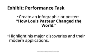 Subscribe: Sir Rolly Franco on YouTube
Exhibit: Performance Task
•Create an infographic or poster:
“How Louis Pasteur Changed the
World.”
•Highlight his major discoveries and their
modern applications.
 