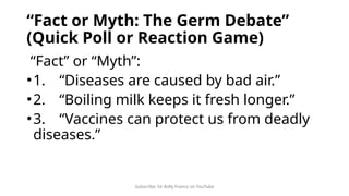 Subscribe: Sir Rolly Franco on YouTube
“Fact or Myth: The Germ Debate”
(Quick Poll or Reaction Game)
“Fact” or “Myth”:
•1. “Diseases are caused by bad air.”
•2. “Boiling milk keeps it fresh longer.”
•3. “Vaccines can protect us from deadly
diseases.”
 