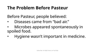 Subscribe: Sir Rolly Franco on YouTube
The Problem Before Pasteur
Before Pasteur, people believed:
• Diseases came from “bad air.”
• Microbes appeared spontaneously in
spoiled food.
• Hygiene wasn’t important in medicine.
 