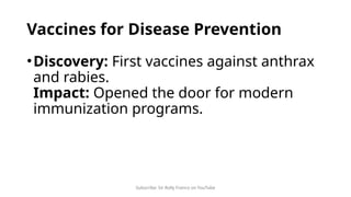 Subscribe: Sir Rolly Franco on YouTube
Vaccines for Disease Prevention
•Discovery: First vaccines against anthrax
and rabies.
Impact: Opened the door for modern
immunization programs.
 