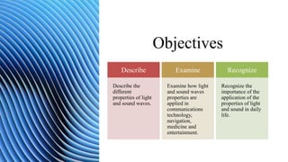 Objectives
Describe
Describe the
different
properties of light
and sound waves.
Examine
Examine how light
and sound waves
properties are
applied in
communications
technology,
navigation,
medicine and
entertainment.
Recognize
Recognize the
importance of the
application of the
properties of light
and sound in daily
life.
 