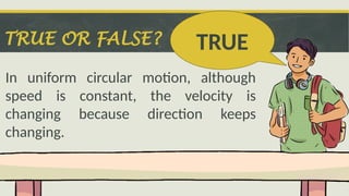TRUE OR FALSE?
In uniform circular motion, although
speed is constant, the velocity is
changing because direction keeps
changing.
TRUE
 