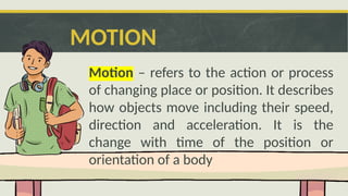 MOTION
Motion – refers to the action or process
of changing place or position. It describes
how objects move including their speed,
direction and acceleration. It is the
change with time of the position or
orientation of a body
 