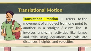 Translational Motion
Translational motion – refers to the
movement of an object from one point to
another in a straight / curve line. It
involves analyzing activities like jumps
and falls using equations to calculate
distances, heights, and velocities.
 