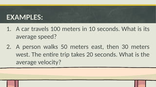 EXAMPLES:
1. A car travels 100 meters in 10 seconds. What is its
average speed?
2. A person walks 50 meters east, then 30 meters
west. The entire trip takes 20 seconds. What is the
average velocity?
 