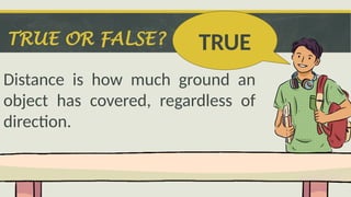 TRUE OR FALSE?
Distance is how much ground an
object has covered, regardless of
direction.
TRUE
 