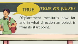 TRUE OR FALSE?
Displacement measures how far
and in what direction an object is
from its start point.
TRUE
 