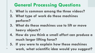 11
1. What is common among the three videos?
2. What type of work do these machines
perform?
3. What do these machines use to lift or move
heavy objects?
4. How do you think a small effort can produce a
much larger lifting force?
5. If you were to explain how these machines
work, what scientific idea would you suggest?
General Processing Questions
 
