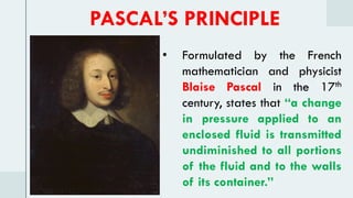 • Formulated by the French
mathematician and physicist
Blaise Pascal in the 17th
century, states that “a change
in pressure applied to an
enclosed fluid is transmitted
undiminished to all portions
of the fluid and to the walls
of its container.”
PASCAL’S PRINCIPLE
 