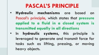 • Hydraulic mechanisms are based on
Pascal’s principle, which states that pressure
applied to a fluid in a closed system is
transmitted equally in all directions
• In hydraulic systems, this principle is
leveraged to generate and transmit force for
tasks such as lifting, pressing, or moving
heavy objects.
PASCAL’S PRINCIPLE
 