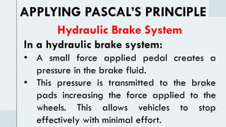 Hydraulic Brake System
In a hydraulic brake system:
• A small force applied pedal creates a
pressure in the brake fluid.
• This pressure is transmitted to the brake
pads increasing the force applied to the
wheels. This allows vehicles to stop
effectively with minimal effort.
APPLYING PASCAL’S PRINCIPLE
 