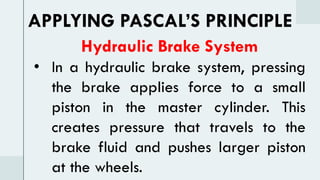 Hydraulic Brake System
• In a hydraulic brake system, pressing
the brake applies force to a small
piston in the master cylinder. This
creates pressure that travels to the
brake fluid and pushes larger piston
at the wheels.
APPLYING PASCAL’S PRINCIPLE
 