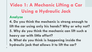 4
Video 1: A Mechanic Lifting a Car
Using a Hydraulic Jack
Analyze
4. Do you think the mechanic is strong enough to
lift the car using only his hands? Why or why not?
5. Why do you think the mechanic can lift such a
heavy car with little effort?
6. What do you think is happening inside the
hydraulic jack that allows it to lift the car?
 