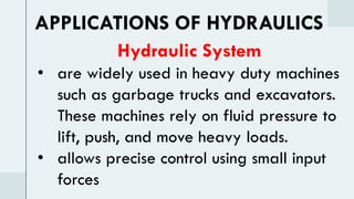Hydraulic System
• are widely used in heavy duty machines
such as garbage trucks and excavators.
These machines rely on fluid pressure to
lift, push, and move heavy loads.
• allows precise control using small input
forces
APPLICATIONS OF HYDRAULICS
 