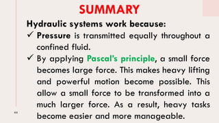 44
SUMMARY
Hydraulic systems work because:
✓ Pressure is transmitted equally throughout a
confined fluid.
✓ By applying Pascal’s principle, a small force
becomes large force. This makes heavy lifting
and powerful motion become possible. This
allow a small force to be transformed into a
much larger force. As a result, heavy tasks
become easier and more manageable.
 