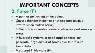 IMPORTANT CONCEPTS
2. Force (F)
• A push or pull acting on an object.
• Causes changes in motion or shape (are always
involve when motion occurs)
• In fluids, force creates pressure when applied over an
area.
• In hydraulic systems, a small applied force can
generate large output of forces due to pressure
transmission.
• Measured in Newtons (N)
 