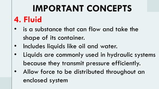 IMPORTANT CONCEPTS
4. Fluid
• is a substance that can flow and take the
shape of its container.
• Includes liquids like oil and water.
• Liquids are commonly used in hydraulic systems
because they transmit pressure efficiently.
• Allow force to be distributed throughout an
enclosed system
 