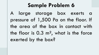 Sample Problem 6
A large storage box exerts a
pressure of 1,500 Pa on the floor. If
the area of the box in contact with
the floor is 0.3 m², what is the force
exerted by the box?
 
