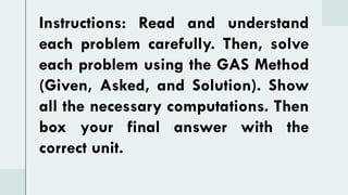 Instructions: Read and understand
each problem carefully. Then, solve
each problem using the GAS Method
(Given, Asked, and Solution). Show
all the necessary computations. Then
box your final answer with the
correct unit.
 