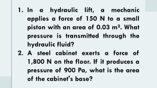 1. In a hydraulic lift, a mechanic
applies a force of 150 N to a small
piston with an area of 0.03 m². What
pressure is transmitted through the
hydraulic fluid?
2. A steel cabinet exerts a force of
1,800 N on the floor. If it produces a
pressure of 900 Pa, what is the area
of the cabinet's base?
 