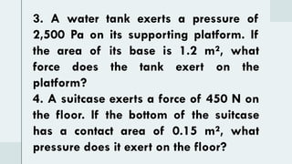 3. A water tank exerts a pressure of
2,500 Pa on its supporting platform. If
the area of its base is 1.2 m², what
force does the tank exert on the
platform?
4. A suitcase exerts a force of 450 N on
the floor. If the bottom of the suitcase
has a contact area of 0.15 m², what
pressure does it exert on the floor?
 