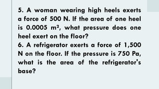 5. A woman wearing high heels exerts
a force of 500 N. If the area of one heel
is 0.0005 m², what pressure does one
heel exert on the floor?
6. A refrigerator exerts a force of 1,500
N on the floor. If the pressure is 750 Pa,
what is the area of the refrigerator's
base?
 