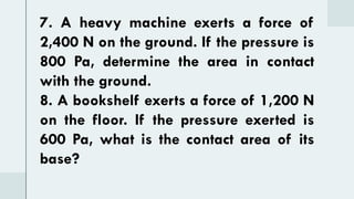 7. A heavy machine exerts a force of
2,400 N on the ground. If the pressure is
800 Pa, determine the area in contact
with the ground.
8. A bookshelf exerts a force of 1,200 N
on the floor. If the pressure exerted is
600 Pa, what is the contact area of its
base?
 