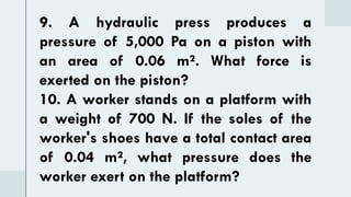 9. A hydraulic press produces a
pressure of 5,000 Pa on a piston with
an area of 0.06 m². What force is
exerted on the piston?
10. A worker stands on a platform with
a weight of 700 N. If the soles of the
worker's shoes have a total contact area
of 0.04 m², what pressure does the
worker exert on the platform?
 