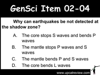 GenSci Item 02-04   Why can earthquakes be not detected at the shadow zone?   A. The core stops S waves and bends P  waves  B. The mantle stops P waves and S  waves  C. The mantle bends P and S waves  D. The core bends L waves  www.upcatreview.com 