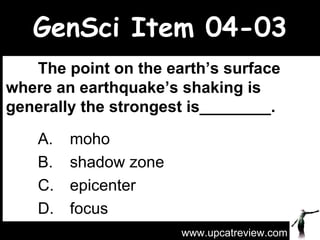 GenSci Item 04-03 The point on the earth’s surface where an earthquake’s shaking is generally the strongest is________.   A.  moho  B.  shadow zone  C.  epicenter  D.  focus  www.upcatreview.com 