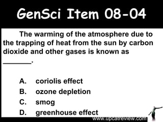 GenSci Item 08-04 The warming of the atmosphere due to the trapping of heat from the sun by carbon dioxide and other gases is known as _______.   A. coriolis effect B. ozone depletion C. smog D. greenhouse effect www.upcatreview.com 