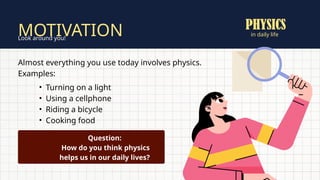 in daily life
MOTIVATION
Look around you!
Almost everything you use today involves physics.
Examples:
• Turning on a light
• Using a cellphone
• Riding a bicycle
• Cooking food
Question:
How do you think physics
helps us in our daily lives?
PHYSICS
 