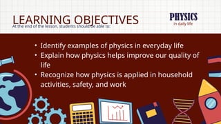 in daily life
LEARNING OBJECTIVES
At the end of the lesson, students should be able to:
• Identify examples of physics in everyday life
• Explain how physics helps improve our quality of
life
• Recognize how physics is applied in household
activities, safety, and work
PHYSICS
 