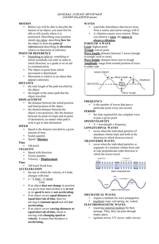 GENERAL SCIENCE REVIEWER
                                    THIRD QUARTER 2012-2013

MOTION                                              WAVES
   • Before you will be able to describe the             • a periodic disturbance that moves away
      motion of an object, you must first be                 from a source and carries energy with it
      able to tell exactly where it is                   • A vibration causes wave motion. When
      positioned. Describing exact position                  you observe a wave, the source is
      entails two ideas: describing how far                  always a vibration.
      the object is from the point of               PARTS OF A WAVE
      referenceand describing its direction         Crest- highest point
      relative to that point of reference.          Trough- lowest point
POINT OF REFERENCE                                  Wave length- distance between 2 waves (trough
   • Something to refer to: something to            to trough/ crest to crest)
      which somebody can refer in order to          Wave height- distance from crest to trough
      check direction, as a guide or as an aid      Amplitude- range from normal position of wave
      to communication.                             to either side
   • The object or point from which
      movement is determined.
   • Movement is relative to an object that
      appears stationary.
DISTANCE
   • the total length of the path travelled by
      the object
   • the length of the entire path that the
      object travelled
DISPLACEMENT
                                                    FREQUENCY
   • the distance between the initial position
                                                       • is the number of waves that pass a
      and final position of the object
                                                         particular point every one second
   • the shortest distance between the
                                                    PERIOD
      object’s two positions, like the distance
                                                       • the time required for one complete wave
      between its point of origin and its point
                                                         to pass a given point
      of destination, no matter what path it
                                                    SPEED/VELOCITY
      took to get to that destination
                                                       • V = wavelength x frequency
SPEED
                                                    LONGITUDINAL WAVES
   • Speed is the distance traveled in a given
                                                       • occur when the individual particles of
      amount of time.
                                                         amedium vibrate back and forth in the
   • Scalar quantity
                                                         direction in which thewaves travel
   • Speed= Distance
                                                    TRANSVERSE WAVES
Time
                                                       • occur when the individual particles or
   • 100 km/h
                                                         segments of a medium vibrate from side
VELOCITY
                                                         to side perpendicular tothe direction in
   • Speed with direction
                                                         which the waves travel
   • Vector quantity
   • Velocity = Displacement
Time
   • 100 km/h North East
ACCELERATION
   • the rate at which the velocity of a body
      changes with time
   • a = V final – V initial
                Time
   • If an object does not change its position
      at a given time interval,then it is at rest
      or its speed is zero or not accelerating.
   • If an object covers equal distance at          MECHANICAL WAVES
      equal intervals of time, then itis              • require a medium for wave propagation
      moving at constant speed and still not          • (medium: rope, coil spring, air, water)
      accelerating.                                 ELECTROMAGNETIC WAVES
   • If an object covers varying distances at         • requireno material medium for their
      equal intervals of time, thenit is                 passage. Thus, they can pass through
      moving with changing speed or                      empty space.
      velocity. It means that theobject is            • (gamma waves, UV waves, radio waves)
      accelerating.
 