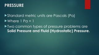 PRESSURE
Standard metric units are Pascals (Pa)
Where 1 Pa = 1
Two common types of pressure problems are
Solid Pressure and Fluid (Hydrostatic) Pressure.
 