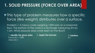 1. SOLID PRESSURE (FORCE OVER AREA)
This type of problem measures how a specific
force (like weight) distributes over a surface.
Problem 1: A heavy crate weighing 150N rests on a horizontal
floor. The bottom of the crate is a rectangle measuring 2m by
1.5m. What pressure does crate exert on the floor?
1. Identify the given data:
Force (F) = 150N
Area (A) =
2. Apply the formula: 3. Solution:
P=
 