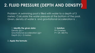 2. FLUID PRESSURE (DEPTH AND DENSITY)
Problem: A swimming pool is filled with water to a depth of 3
meters. Calculate the water pressure at the bottom of the pool.
Given, density of water is and gravitational acceleration is .
1. Identify the given data:
Density (p) =
Gravitational acceleration (g)=
Depth (h) = 3 meters
2. Apply the formula:
3. Solution:
P= 3 meters
P = 29, 400 Pa
 