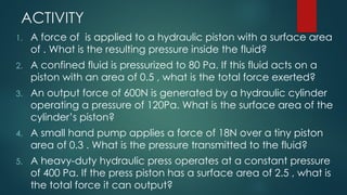 ACTIVITY
1. A force of is applied to a hydraulic piston with a surface area
of . What is the resulting pressure inside the fluid?
2. A confined fluid is pressurized to 80 Pa. If this fluid acts on a
piston with an area of 0.5 , what is the total force exerted?
3. An output force of 600N is generated by a hydraulic cylinder
operating a pressure of 120Pa. What is the surface area of the
cylinder’s piston?
4. A small hand pump applies a force of 18N over a tiny piston
area of 0.3 . What is the pressure transmitted to the fluid?
5. A heavy-duty hydraulic press operates at a constant pressure
of 400 Pa. If the press piston has a surface area of 2.5 , what is
the total force it can output?
 