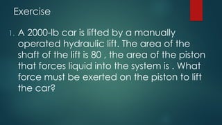 Exercise
1. A 2000-lb car is lifted by a manually
operated hydraulic lift. The area of the
shaft of the lift is 80 , the area of the piston
that forces liquid into the system is . What
force must be exerted on the piston to lift
the car?
 