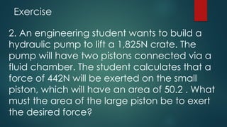 Exercise
2. An engineering student wants to build a
hydraulic pump to lift a 1,825N crate. The
pump will have two pistons connected via a
fluid chamber. The student calculates that a
force of 442N will be exerted on the small
piston, which will have an area of 50.2 . What
must the area of the large piston be to exert
the desired force?
 